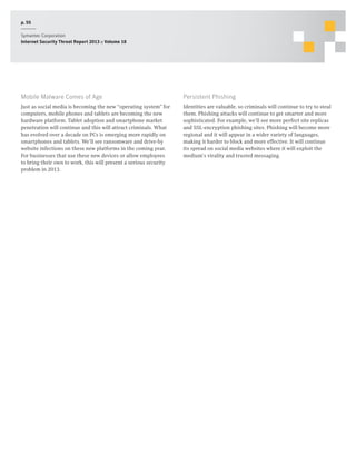 p. 55
Symantec Corporation
Internet Security Threat Report 2013 :: Volume 18

Mobile Malware Comes of Age

Persistent Phishing

Just as social media is becoming the new “operating system” for
computers, mobile phones and tablets are becoming the new
hardware platform. Tablet adoption and smartphone market
penetration will continue and this will attract criminals. What
has evolved over a decade on PCs is emerging more rapidly on
smartphones and tablets. We’ll see ransomware and drive-by
website infections on these new platforms in the coming year.
For businesses that use these new devices or allow employees
to bring their own to work, this will present a serious security
problem in 2013.

Identities are valuable, so criminals will continue to try to steal
them. Phishing attacks will continue to get smarter and more
sophisticated. For example, we’ll see more perfect site replicas
and SSL-encryption phishing sites. Phishing will become more
regional and it will appear in a wider variety of languages,
making it harder to block and more effective. It will continue
its spread on social media websites where it will exploit the
medium’s virality and trusted messaging.

 