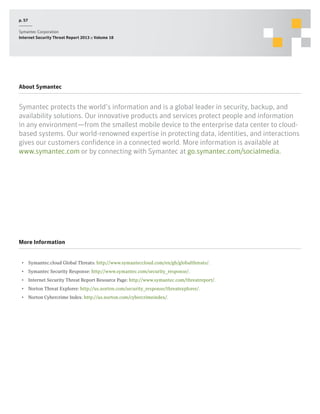 p. 57
Symantec Corporation
Internet Security Threat Report 2013 :: Volume 18

About Symantec

Symantec protects the world’s information and is a global leader in security, backup, and
availability solutions. Our innovative products and services protect people and information
in any environment—from the smallest mobile device to the enterprise data center to cloudbased systems. Our world-renowned expertise in protecting data, identities, and interactions
gives our customers confidence in a connected world. More information is available at
www.symantec.com or by connecting with Symantec at go.symantec.com/socialmedia.

More Information
•  Symantec.cloud Global Threats: http://www.symanteccloud.com/en/gb/globalthreats/.
•  Symantec Security Response: http://www.symantec.com/security_response/.
•  Internet Security Threat Report Resource Page: http://www.symantec.com/threatreport/.
•  Norton Threat Explorer: http://us.norton.com/security_response/threatexplorer/.
•  Norton Cybercrime Index: http://us.norton.com/cybercrimeindex/.

 