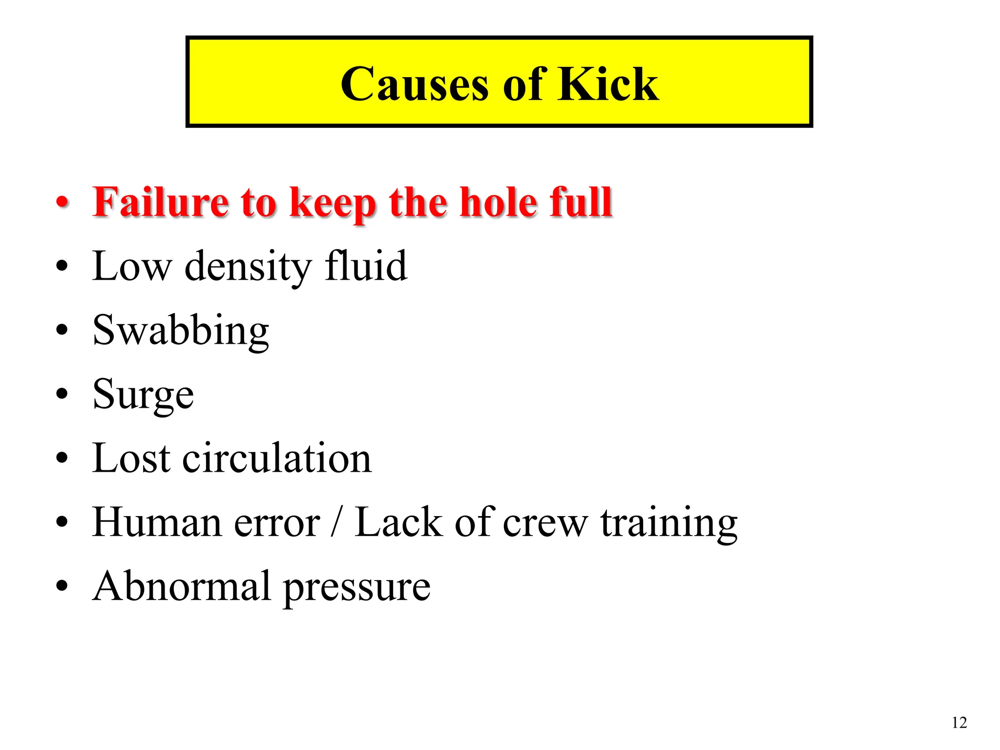 12
• Failure to keep the hole full
• Low density fluid
• Swabbing
• Surge
• Lost circulation
• Human error / Lack of crew training
• Abnormal pressure
Causes of Kick
 