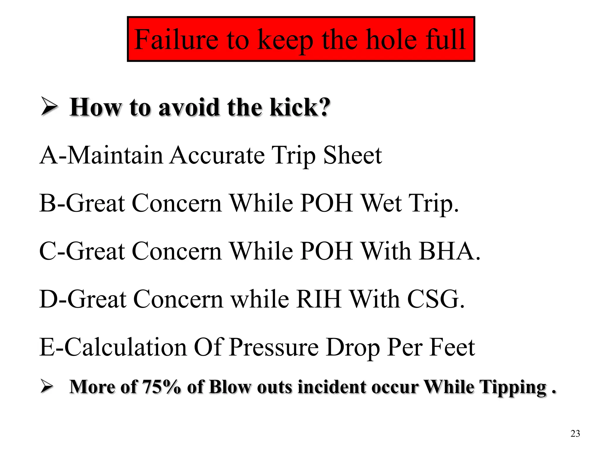23
Maintain accurate trip logs
 How to avoid the kick?
A-Maintain Accurate Trip Sheet
B-Great Concern While POH Wet Trip.
C-Great Concern While POH With BHA.
D-Great Concern while RIH With CSG.
E-Calculation Of Pressure Drop Per Feet
 More of 75% of Blow outs incident occur While Tipping .
Failure to keep the hole full
 