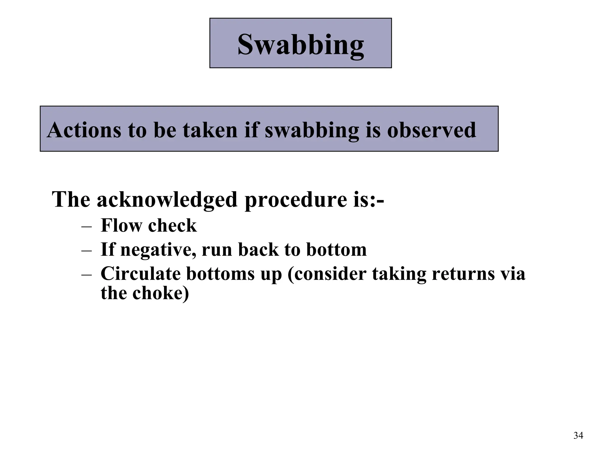 34
Actions to be taken if swabbing is observed
The acknowledged procedure is:-
– Flow check
– If negative, run back to bottom
– Circulate bottoms up (consider taking returns via
the choke)
Swabbing
 