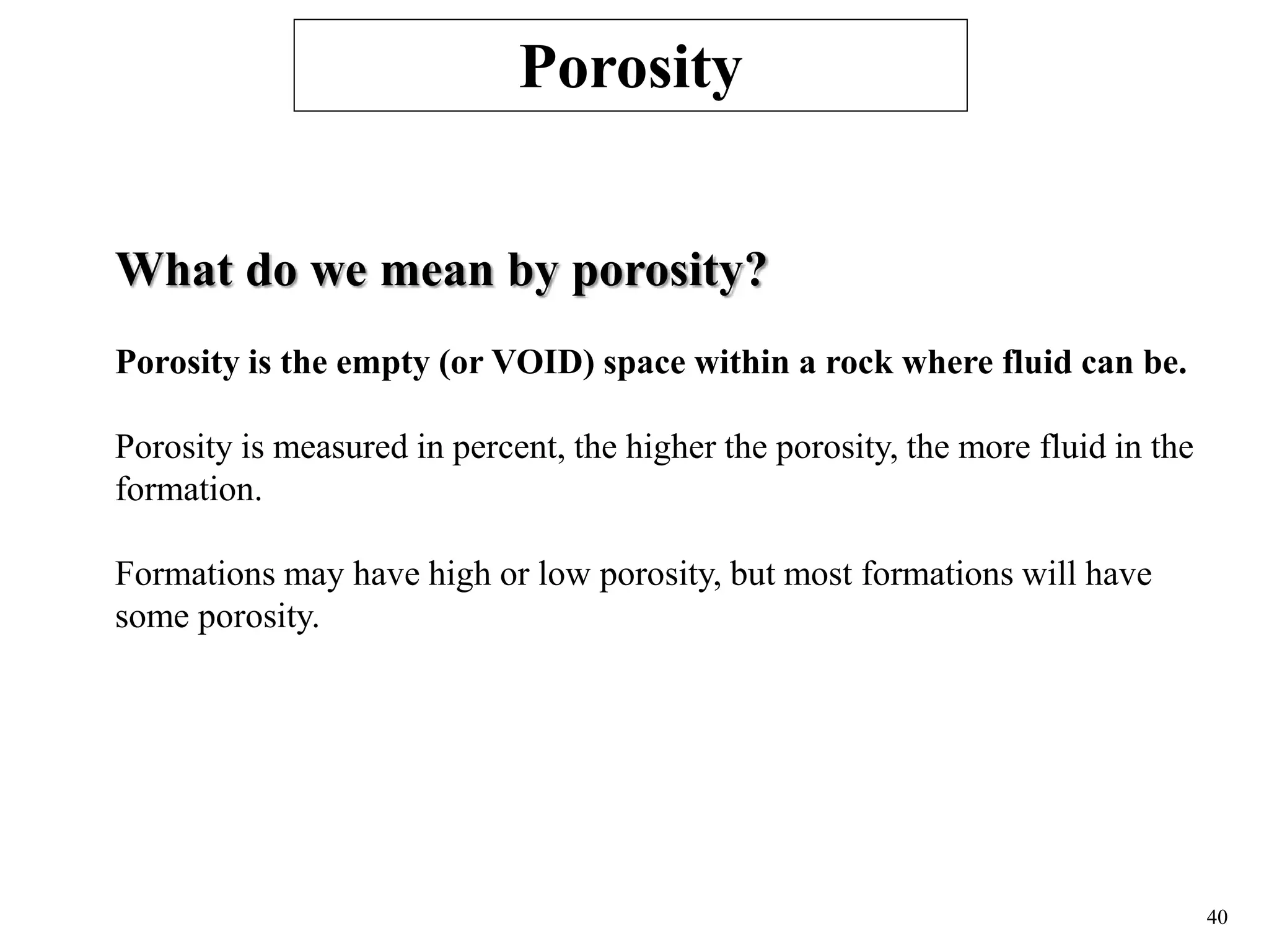 40
What do we mean by porosity?
Porosity is the empty (or VOID) space within a rock where fluid can be.
Porosity is measured in percent, the higher the porosity, the more fluid in the
formation.
Formations may have high or low porosity, but most formations will have
some porosity.
Porosity
 