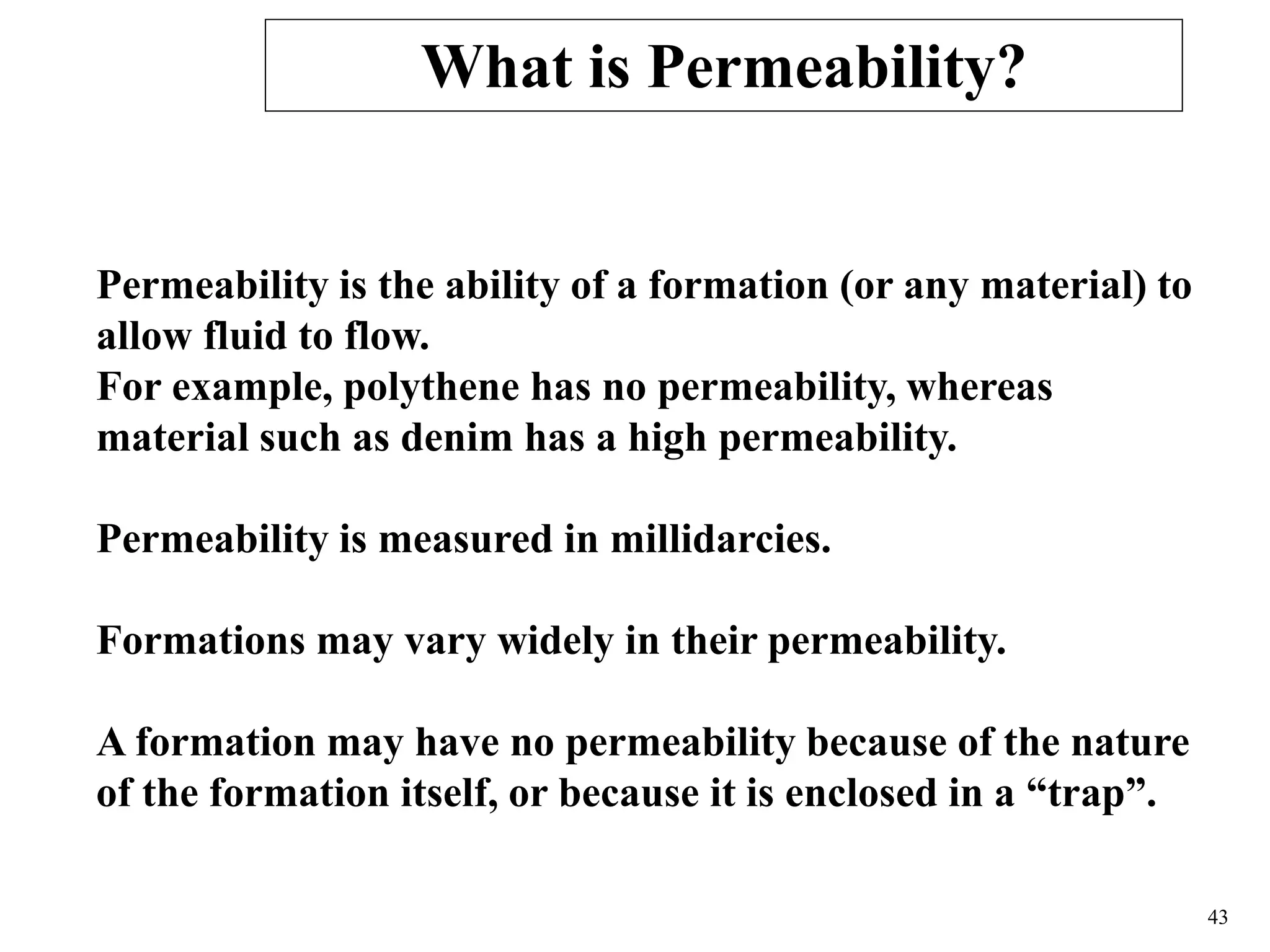 43
Permeability is the ability of a formation (or any material) to
allow fluid to flow.
For example, polythene has no permeability, whereas
material such as denim has a high permeability.
Permeability is measured in millidarcies.
Formations may vary widely in their permeability.
A formation may have no permeability because of the nature
of the formation itself, or because it is enclosed in a “trap”.
What is Permeability?
 