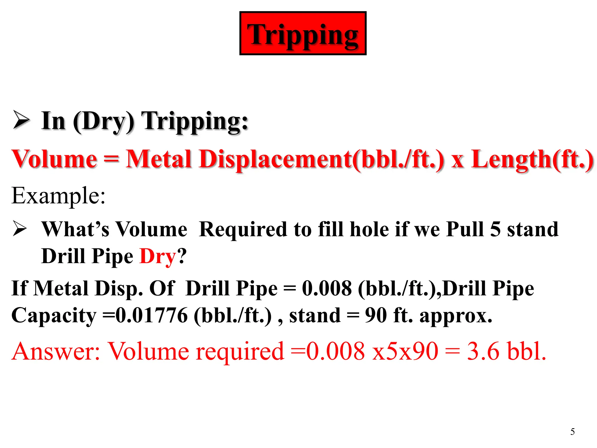 5
 In (Dry) Tripping:
Volume = Metal Displacement(bbl./ft.) x Length(ft.)
Example:
 What’s Volume Required to fill hole if we Pull 5 stand
Drill Pipe Dry?
If Metal Disp. Of Drill Pipe = 0.008 (bbl./ft.),Drill Pipe
Capacity =0.01776 (bbl./ft.) , stand = 90 ft. approx.
Answer: Volume required =0.008 x5x90 = 3.6 bbl.
Tripping
 