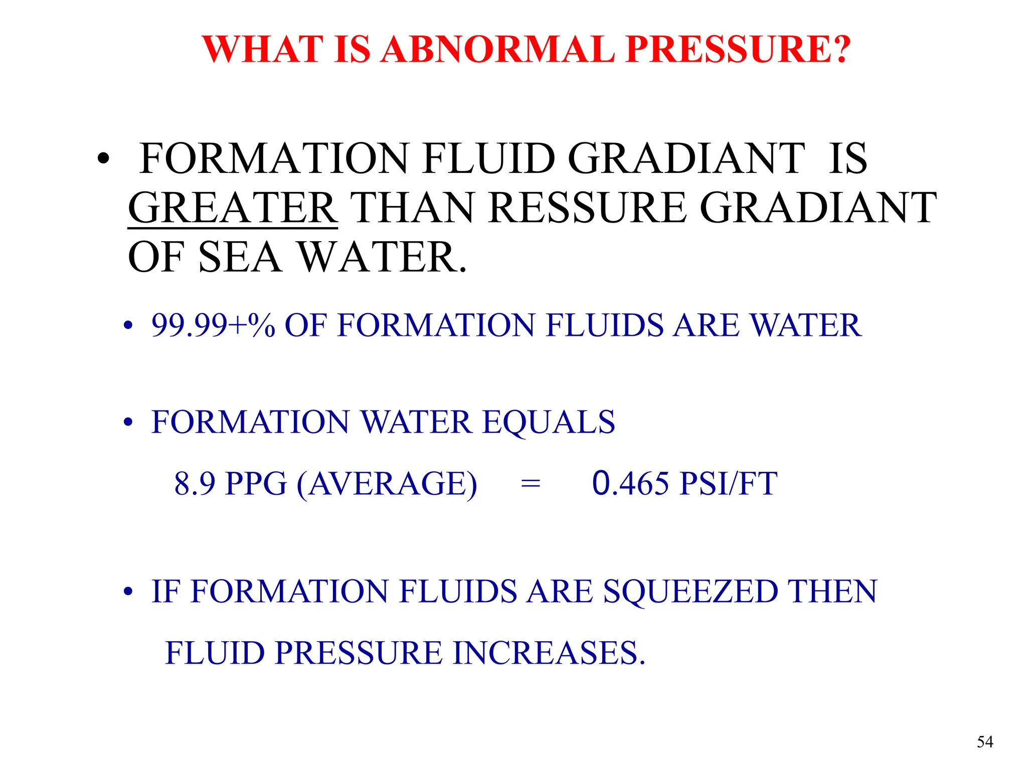 54
• FORMATION FLUID GRADIANT IS
GREATER THAN RESSURE GRADIANT
OF SEA WATER.
WHAT IS ABNORMAL PRESSURE?
• 99.99+% OF FORMATION FLUIDS ARE WATER
• FORMATION WATER EQUALS
8.9 PPG (AVERAGE) = 0.465 PSI/FT
• IF FORMATION FLUIDS ARE SQUEEZED THEN
FLUID PRESSURE INCREASES.
 