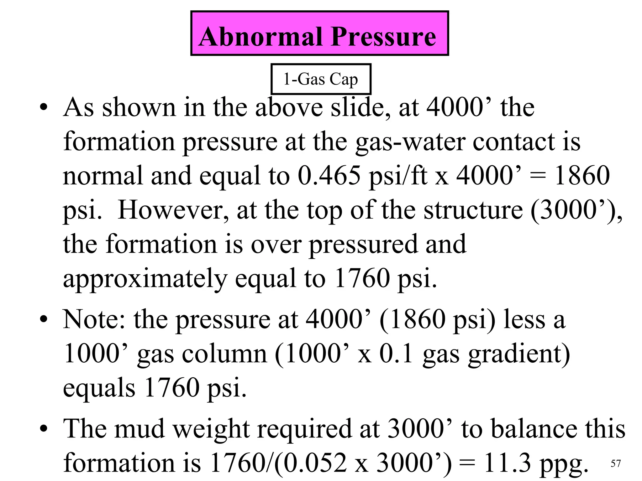 57
• As shown in the above slide, at 4000’ the
formation pressure at the gas-water contact is
normal and equal to 0.465 psi/ft x 4000’ = 1860
psi. However, at the top of the structure (3000’),
the formation is over pressured and
approximately equal to 1760 psi.
• Note: the pressure at 4000’ (1860 psi) less a
1000’ gas column (1000’ x 0.1 gas gradient)
equals 1760 psi.
• The mud weight required at 3000’ to balance this
formation is 1760/(0.052 x 3000’) = 11.3 ppg.
Abnormal Pressure
1-Gas Cap
 