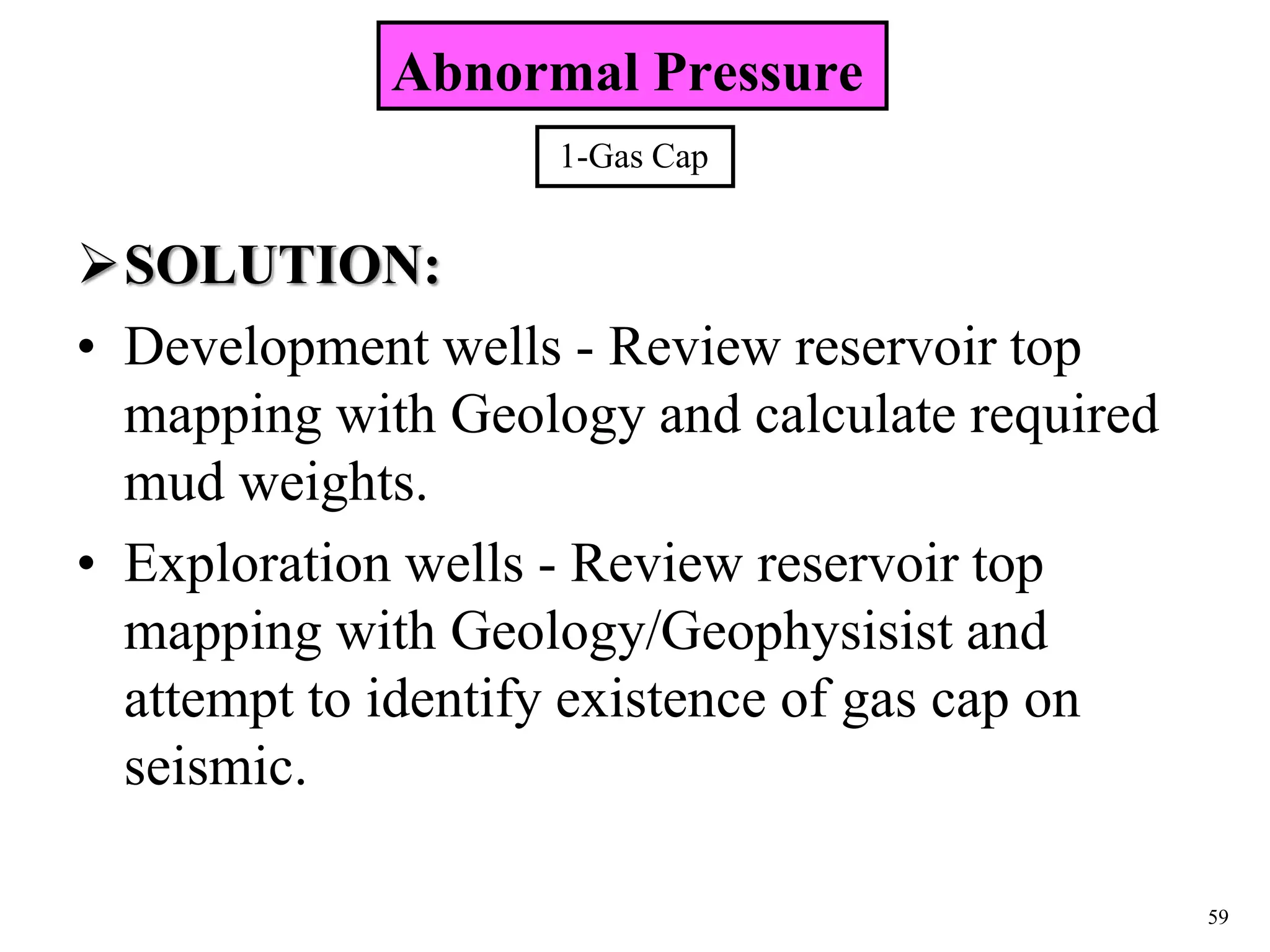 59
SOLUTION:
• Development wells - Review reservoir top
mapping with Geology and calculate required
mud weights.
• Exploration wells - Review reservoir top
mapping with Geology/Geophysisist and
attempt to identify existence of gas cap on
seismic.
Abnormal Pressure
1-Gas Cap
 