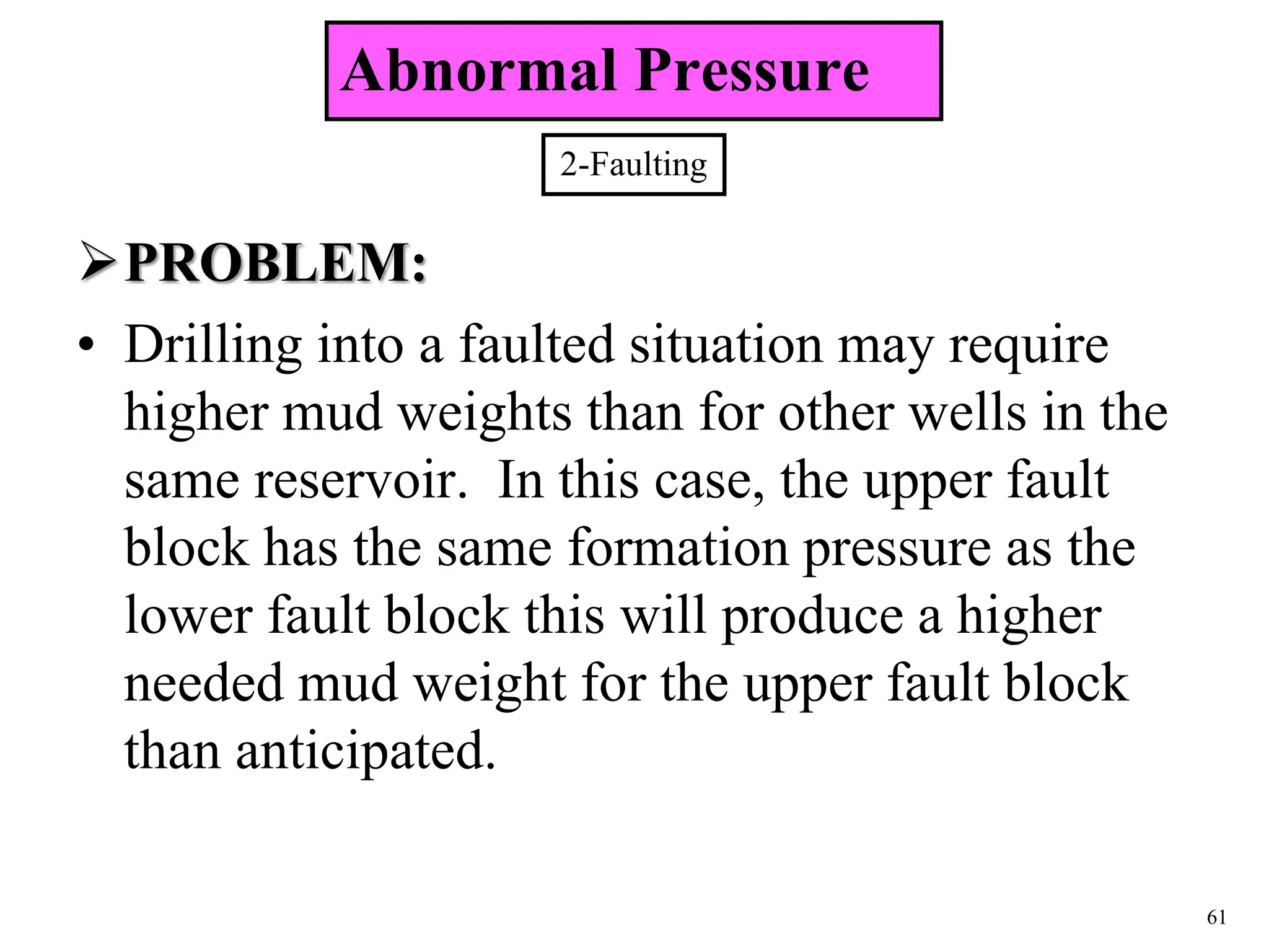 61
PROBLEM:
• Drilling into a faulted situation may require
higher mud weights than for other wells in the
same reservoir. In this case, the upper fault
block has the same formation pressure as the
lower fault block this will produce a higher
needed mud weight for the upper fault block
than anticipated.
2-Faulting
Abnormal Pressure
 