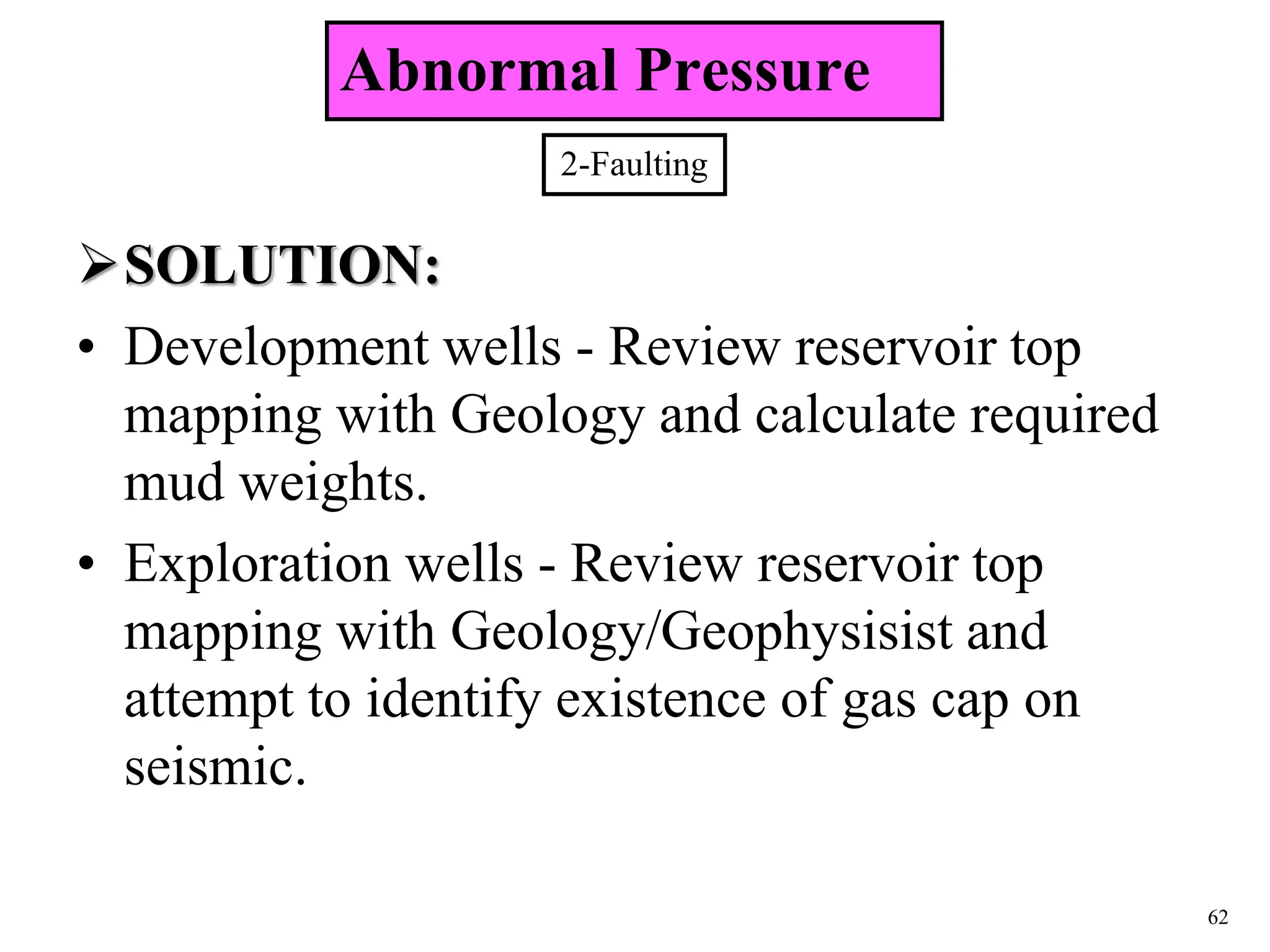 62
SOLUTION:
• Development wells - Review reservoir top
mapping with Geology and calculate required
mud weights.
• Exploration wells - Review reservoir top
mapping with Geology/Geophysisist and
attempt to identify existence of gas cap on
seismic.
2-Faulting
Abnormal Pressure
 
