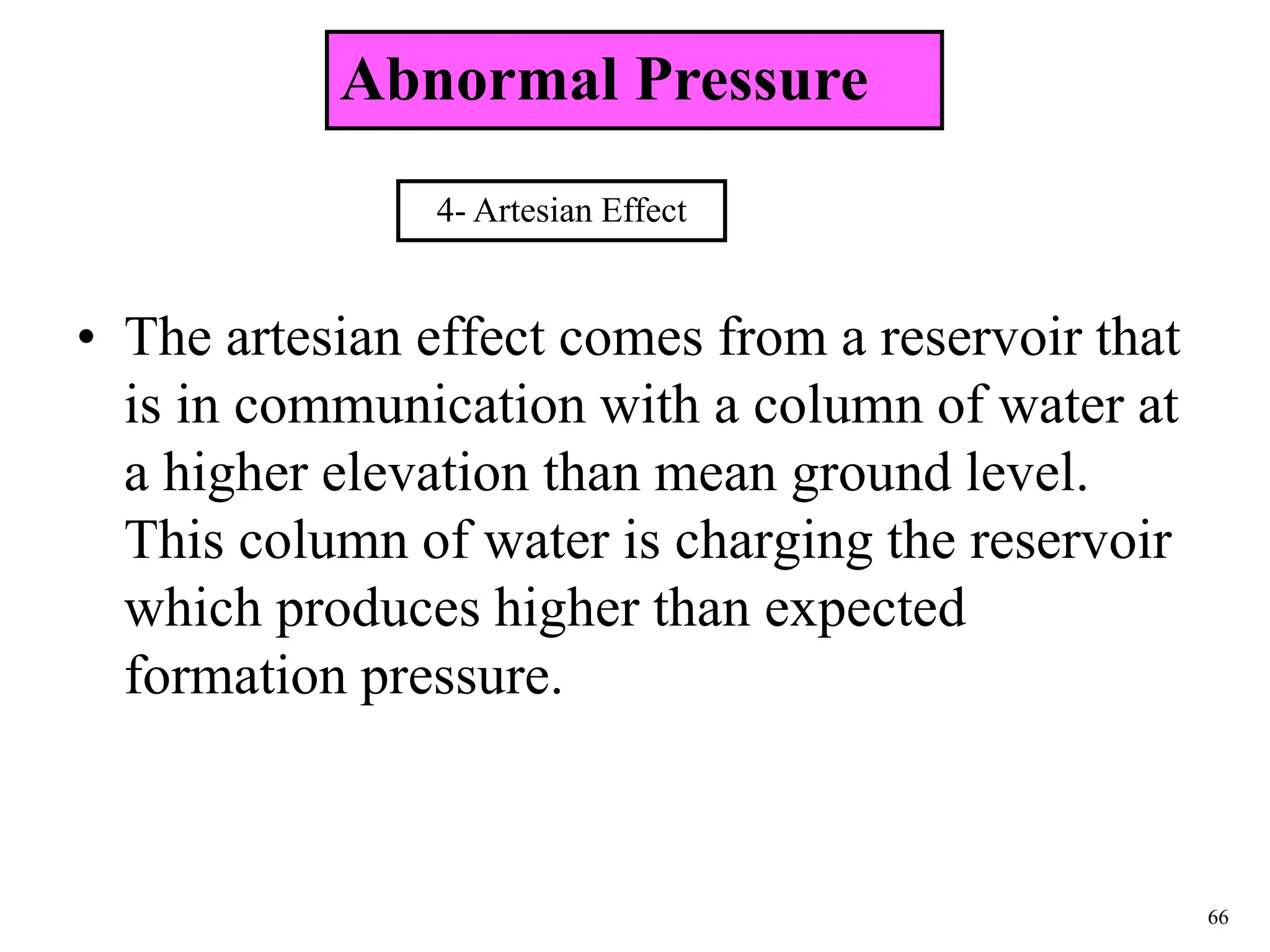 66
• The artesian effect comes from a reservoir that
is in communication with a column of water at
a higher elevation than mean ground level.
This column of water is charging the reservoir
which produces higher than expected
formation pressure.
4- Artesian Effect
Abnormal Pressure
 