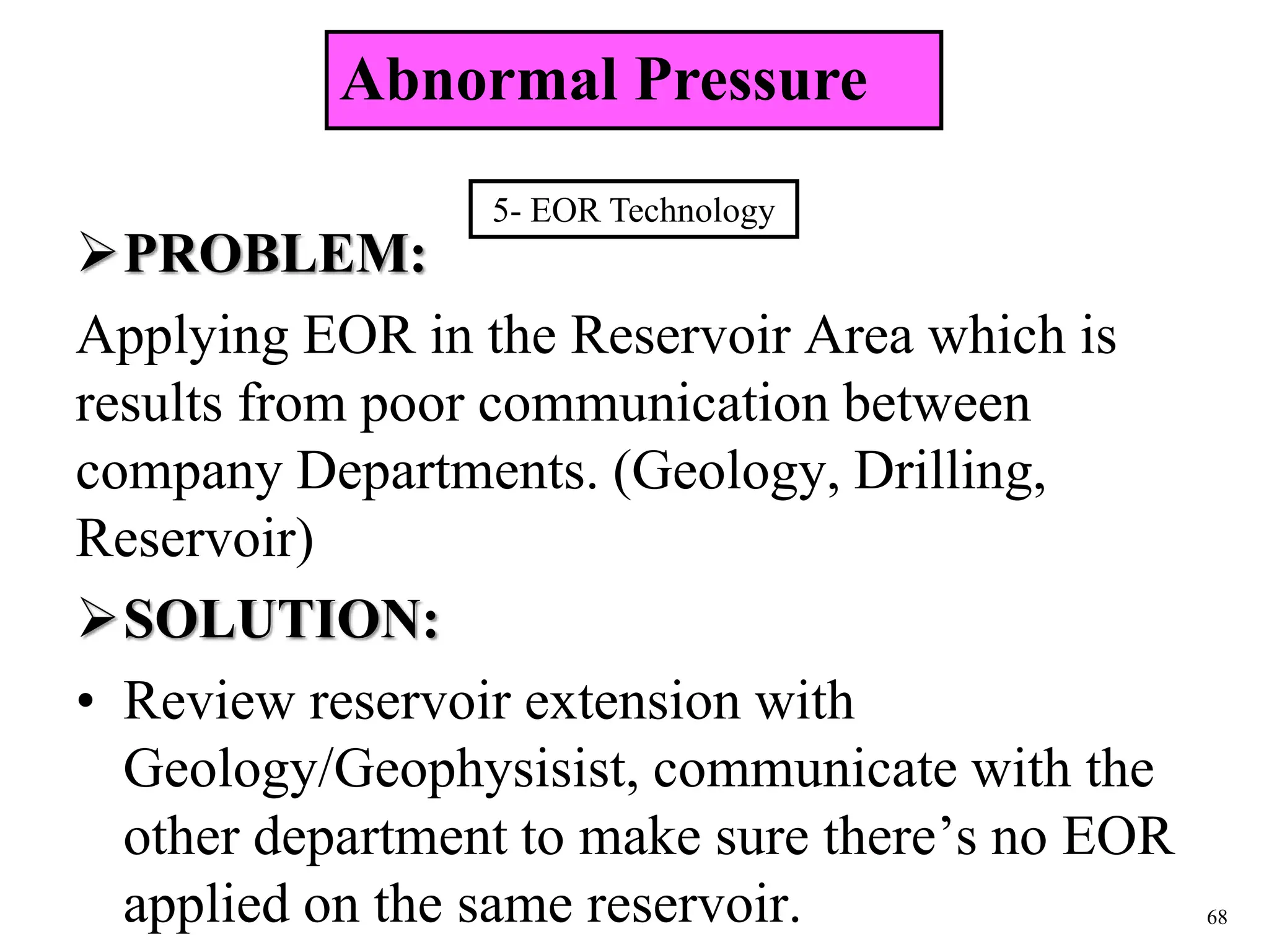 68
PROBLEM:
Applying EOR in the Reservoir Area which is
results from poor communication between
company Departments. (Geology, Drilling,
Reservoir)
SOLUTION:
• Review reservoir extension with
Geology/Geophysisist, communicate with the
other department to make sure there’s no EOR
applied on the same reservoir.
5- EOR Technology
Abnormal Pressure
 