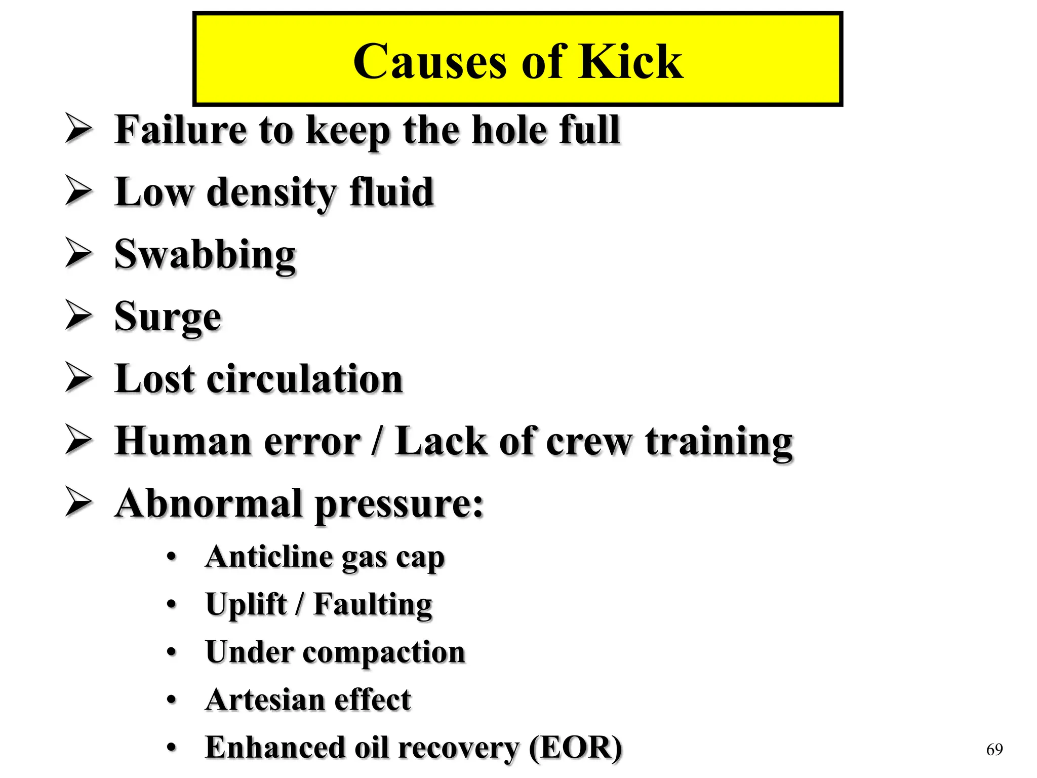 69
 Failure to keep the hole full
 Low density fluid
 Swabbing
 Surge
 Lost circulation
 Human error / Lack of crew training
 Abnormal pressure:
• Anticline gas cap
• Uplift / Faulting
• Under compaction
• Artesian effect
• Enhanced oil recovery (EOR)
Causes of Kick
 