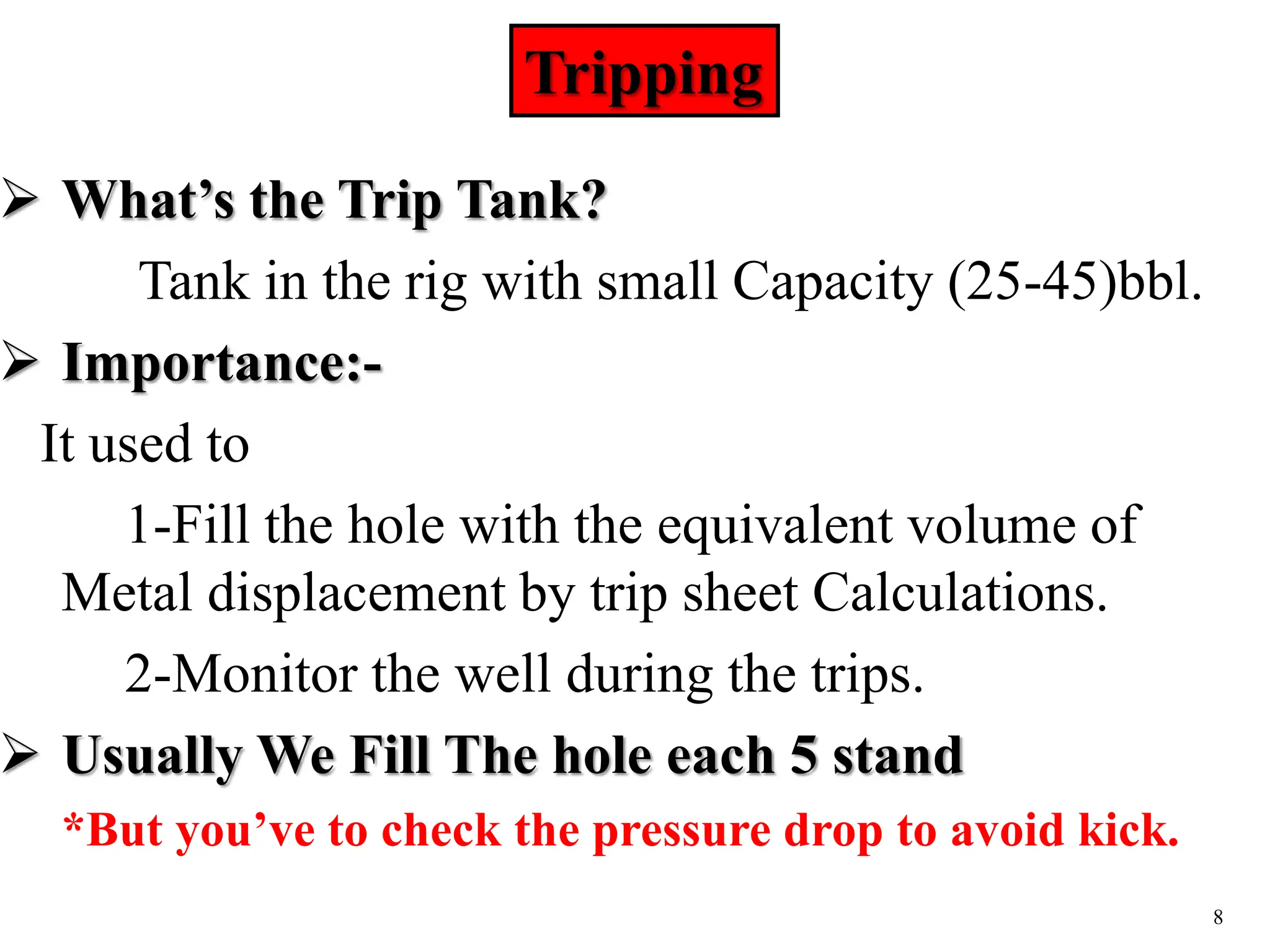 8
Tripping
 What’s the Trip Tank?
Tank in the rig with small Capacity (25-45)bbl.
 Importance:-
It used to
1-Fill the hole with the equivalent volume of
Metal displacement by trip sheet Calculations.
2-Monitor the well during the trips.
 Usually We Fill The hole each 5 stand
*But you’ve to check the pressure drop to avoid kick.
 