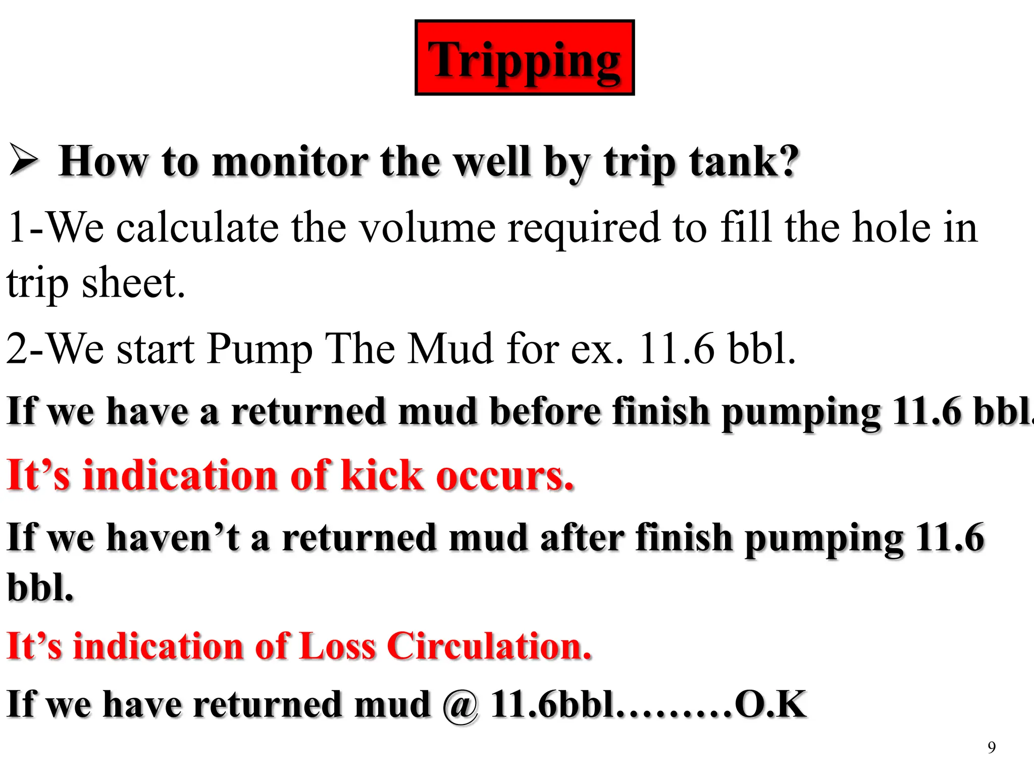 9
 How to monitor the well by trip tank?
1-We calculate the volume required to fill the hole in
trip sheet.
2-We start Pump The Mud for ex. 11.6 bbl.
If we have a returned mud before finish pumping 11.6 bbl.
It’s indication of kick occurs.
If we haven’t a returned mud after finish pumping 11.6
bbl.
It’s indication of Loss Circulation.
If we have returned mud @ 11.6bbl………O.K
Tripping
 
