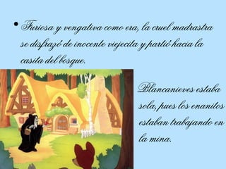 Furiosa y vengativa como era, la cruel madrastra se disfrazó de inocente viejecita y partió hacia la casita del bosque.  Blancanieves estaba sola, pues los enanitos estaban trabajando en la mina.  