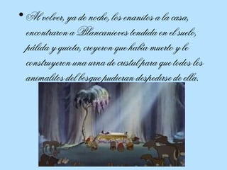 Al volver, ya de noche, los enanitos a la casa, encontraron a Blancanieves tendida en el suelo, pálida y quieta, creyeron que había muerto y le construyeron una urna de cristal para que todos los animalitos del bosque pudieran despedirse de ella.  