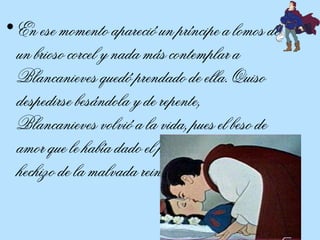 En ese momento apareció un príncipe a lomos de un brioso corcel y nada más contemplar a Blancanieves quedó prendado de ella. Quiso despedirse besándola y de repente, Blancanieves volvió a la vida, pues el beso de amor que le había dado el príncipe rompió el hechizo de la malvada reina.  