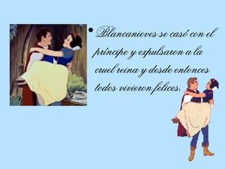Blancanieves se casó con el príncipe y expulsaron a la cruel reina y desde entonces todos vivieron felices.  