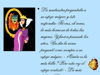 La madrastra preguntaba a su espejo mágico y éste respondía: Tú eres, oh reina, la más hermosa de todas las mujeres. Y fueron pasando los años. Un día la reina preguntó como siempre a su espejo mágico: - ¿Quién es la más bella? Pero esta vez el espejo contestó: - La más bella es Blancanieves. 
