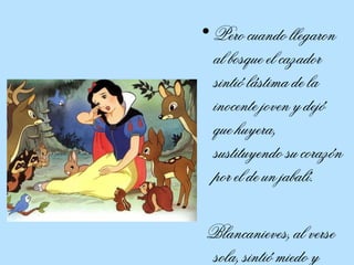 Pero cuando llegaron al bosque el cazador sintió lástima de la inocente joven y dejó que huyera, sustituyendo su corazón por el de un jabalí.  Blancanieves, al verse sola, sintió miedo y lloró. 