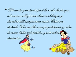 Llorando y andando pasó la noche, hasta que, al amanecer llegó a un claro en el bosque y descubrió allí una preciosa casita. Entró sin dudarlo. Los muebles eran pequeñísimos y, sobre la mesa, había siete platitos y siete cubiertos diminutos.  