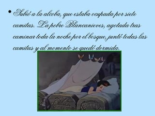Subió a la alcoba, que estaba ocupada por siete camitas. La pobre Blancanieves, agotada tras caminar toda la noche por el bosque, juntó todas las camitas y al momento se quedó dormida.  