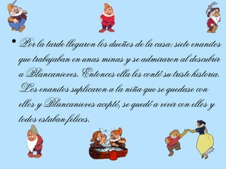 Por la tarde llegaron los dueños de la casa: siete enanitos que trabajaban en unas minas y se admiraron al descubrir a Blancanieves. Entonces ella les contó su triste historia. Los enanitos suplicaron a la niña que se quedase con ellos y Blancanieves aceptó, se quedó a vivir con ellos y todos estaban felices.  