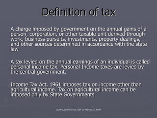 Definition of tax A charge imposed by government on the annual gains of a person, corporation, or other taxable unit derived through work, business pursuits, investments, property dealings, and other sources determined in accordance with the state law A tax levied on the annual earnings of an individual is called personal income tax. Personal Income taxes are levied by the central government. Income Tax Act, 1961 imposes tax on income other than agricultural income. Tax on agricultural income can be imposed only by State Governments 
