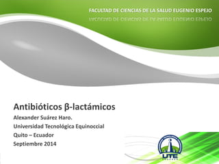 FACULTAD DE CIENCIAS DE LA SALUD EUGENIO ESPEJO 
Antibióticos β-lactámicos 
Alexander Suárez Haro. 
Universidad Tecnológica Equinoccial 
Quito –Ecuador 
Septiembre 2014  