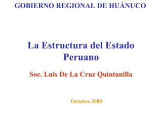 GOBIERNO REGIONAL DE HUÁNUCO




  La Estructura del Estado
          Peruano
   Soc. Luis De La Cruz Quintanilla


               Octubre 2008
 