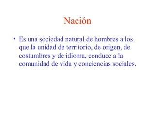 Nación Es una sociedad natural de hombres a los que la unidad de territorio, de origen, de costumbres y de idioma, conduce a la comunidad de vida y conciencias sociales. 