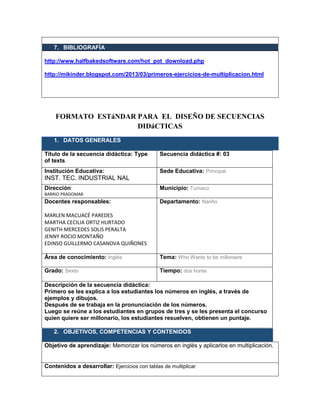 7. BIBLIOGRAFÍA
http://www.halfbakedsoftware.com/hot_pot_download.php
http://mikinder.blogspot.com/2013/03/primeros-ejercicios-de-multiplicacion.html
FORMATO ESTáNDAR PARA EL DISEÑO DE SECUENCIAS
DIDáCTICAS
1. DATOS GENERALES
Título de la secuencia didáctica: Type
of texts
Secuencia didáctica #: 03
Institución Educativa:
INST. TEC. INDUSTRIAL NAL
Sede Educativa: Principal
Dirección:
BARRIO PRADOMAR
Municipio: Tumaco
Docentes responsables:
MARLEN MACUACÉ PAREDES
MARTHA CECILIA ORTIZ HURTADO
GENITH MERCEDES SOLIS PERALTA
JENNY ROCIO MONTAÑO
EDINSO GUILLERMO CASANOVA QUIÑONES
Departamento: Nariño
Área de conocimiento: Inglés Tema: Who Wants to be millonaire
Grado: Sexto Tiempo: dos horas
Descripción de la secuencia didáctica:
Primero se les explica a los estudiantes los números en inglés, a través de
ejemplos y dibujos.
Después de se trabaja en la pronunciación de los números.
Luego se reúne a los estudiantes en grupos de tres y se les presenta el concurso
quien quiere ser millonario, los estudiantes resuelven, obtienen un puntaje.
2. OBJETIVOS, COMPETENCIAS Y CONTENIDOS
Objetivo de aprendizaje: Memorizar los números en inglés y aplicarlos en multiplicación.
Contenidos a desarrollar: Ejercicios con tablas de multiplicar
 