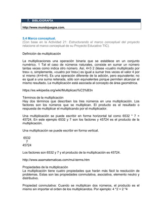 7. BIBLIOGRAFÍA
http://menuaingles.blogspot.com.co/2007/02/consejos-para-escribir-bien-en-
http://www.mundojuegos.com.
5.4 Marco conceptual.
(Con base en la Actividad 21: Estructurando el marco conceptual del proyecto
relacione el marco conceptual de su Proyecto Educativo TIC).
Definición de multiplicación
La multiplicaciones una operación binaria que se establece en un conjunto
numérico. 1 Tal el caso de números naturales, consiste en sumar un número
tantas veces como indica otro número. Así, 4×3 2 (léase «cuatro multiplicado por
tres» o, simplemente, «cuatro por tres») es igual a sumar tres veces el valor 4 por
sí mismo (4+4+4). Es una operación diferente de la adición, pero equivalente; no
es igual a una suma reiterada, sólo son equivalentes porque permiten alcanzar el
mismo resultado. La multiplicación está asociada al concepto de área geométrica.
https://es.wikipedia.org/wiki/Multiplicaci%C3%B3n
Términos de la multiplicación
Hay dos términos que describen los tres números en una multiplicación. Los
factores son los números que se multiplican. El producto es el resultado o
respuesta de multiplicar el multiplicando por el multiplicador.
Una multiplicación se puede escribir en forma horizontal tal como 6532 * 7 =
45724. En este ejemplo 6532 y 7 son los factores y 45724 es el producto de la
multiplicación.
Una multiplicación se puede escribir en forma vertical.
6532
7
45724
Los factores son 6532 y 7 y el producto de la multiplicación es 45724.
http://www.aaamatematicas.com/mul-terms.htm
Propiedades de la multiplicación
La multiplicación tiene cuatro propiedades que harán más fácil la resolución de
problemas. Estas son las propiedades conmutativa, asociativa, elemento neutro y
distributivo.
Propiedad conmutativa: Cuando se multiplican dos números, el producto es el
mismo sin importar el orden de los multiplicandos. Por ejemplo: 4 *2 = 2 *4
 