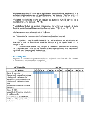 Propiedad asociativa: Cuando se multiplican tres o más números, el producto es el
mismo sin importar como se agrupan los factores. Por ejemplo (2*3) *4 = 2 * (3 * 4)
Propiedad de elemento neutro: El producto de cualquier número por uno es el
mismo número. Por ejemplo 5 * 1 = 5.
Propiedad distributiva. La suma de dos números por un tercero es igual a la suma
de cada sumando por el tercer número. Por ejemplo 4 * (6 + 3) = 4 * 6 + 4 * 3
http://www.aaamatematicas.com/pro74bx2.htm
link Pixtonhttps://www.pixton.com/mx/create/comic-strip/cmg6dvel
- El proyecto mejoro la competencia de cálculo mental, así los estudiantes
aprendieron más fácilmente las tablas de multiplicar y las operaciones con la
multiplicación.
- Los estudiantes fueron muy receptivos con el uso de estas herramientas y
sus compañeros de otros grados también pidieron que se utilice este método fácil
y práctico para su trabajo de aprendizaje..
5.2
5.3
5.5 Cronograma.
(Organice el cronograma para desarrollar su Proyecto Educativo TIC con base en
la actividad 22: Diseñando el cronograma).
CRONOGRAMA OCTUBRE
ACTIVIDADES 1 2 5 6 7 8 9 13 14 15 16 19 20 21 22 23 26 27 28 29 30
Diseño de proyecto
Elaboración de prueba Diagnóstica a
estudiantes de grado segundo.
Aplicación de prueba diagnóstica a
estudiantes de grado segundo en
línea.
Análisis de resultados de la prueba
diagnóstica.
Diseño de REDA
Aplicación de REDA xxx a estudiantes
de grado segundo.
Evaluación de uso del REDA XXX
Publicación del proyecto en Blog
Institucional
 