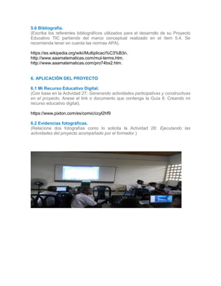 5.6 Bibliografía.
(Escriba los referentes bibliográficos utilizados para el desarrollo de su Proyecto
Educativo TIC partiendo del marco conceptual realizado en el ítem 5.4. Se
recomienda tener en cuenta las normas APA).
https://es.wikipedia.org/wiki/Multiplicaci%C3%B3n.
http://www.aaamatematicas.com/mul-terms.htm.
http://www.aaamatematicas.com/pro74bx2.htm.
6
6. APLICACIÓN DEL PROYECTO
6.1 Mi Recurso Educativo Digital.
(Con base en la Actividad 27: Generando actividades participativas y constructivas
en el proyecto. Anexe el link o documento que contenga la Guía 8: Creando mi
recurso educativo digital).
https://www.pixton.com/es/comic/ccyl2hf9
6.2 Evidencias fotográficas.
(Relacione dos fotografías como lo solicita la Actividad 28: Ejecutando las
actividades del proyecto acompañado por el formador.)
6.
6.16.2
Foto
1
 
