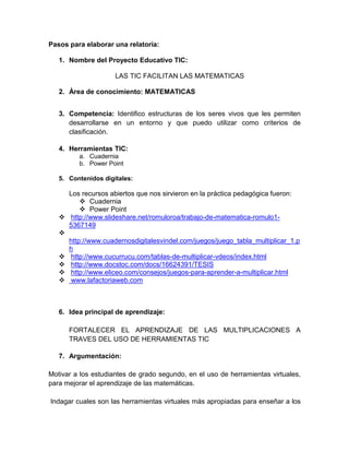 Pasos para elaborar una relatoría:
1. Nombre del Proyecto Educativo TIC:
LAS TIC FACILITAN LAS MATEMATICAS
2. Área de conocimiento: MATEMATICAS
3. Competencia: Identifico estructuras de los seres vivos que les permiten
desarrollarse en un entorno y que puedo utilizar como criterios de
clasificación.
4. Herramientas TIC:
a. Cuadernia
b. Power Point
5. Contenidos digitales:
Los recursos abiertos que nos sirvieron en la práctica pedagógica fueron:
 Cuadernia
 Power Point
 http://www.slideshare.net/romuloroa/trabajo-de-matematica-romulo1-
5367149

http://www.cuadernosdigitalesvindel.com/juegos/juego_tabla_multiplicar_1.p
h
 http://www.cucurrucu.com/tablas-de-multiplicar-vdeos/index.html
 http://www.docstoc.com/docs/16624391/TESIS
 http://www.eliceo.com/consejos/juegos-para-aprender-a-multiplicar.html
 www.lafactoriaweb.com
6. Idea principal de aprendizaje:
FORTALECER EL APRENDIZAJE DE LAS MULTIPLICACIONES A
TRAVES DEL USO DE HERRAMIENTAS TIC
7. Argumentación:
Motivar a los estudiantes de grado segundo, en el uso de herramientas virtuales,
para mejorar el aprendizaje de las matemáticas.
Indagar cuales son las herramientas virtuales más apropiadas para enseñar a los
 