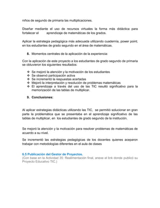 niños de segundo de primaria las multiplicaciones.
Diseñar mediante el uso de recursos virtuales la forma más didáctica para
fortalecer el aprendizaje de matemáticas de los grados.
Aplicar la estrategia pedagógica más adecuada utilizando cuadernía, power point;
en los estudiantes de grado segundo en el área de matemáticas.
8. Momentos centrales de la aplicación de la experiencia:
Con la aplicación de este proyecto a los estudiantes de grado segundo de primaria
se obtuvieron los siguientes resultados:
 Se mejoró la atención y la motivación de los estudiantes
 Se observó participación activa
 Se incrementó la respuestas acertadas
 Mejoró la interpretación y resolución de problemas matemáticas
 El aprendizaje a través del uso de las TIC resultó significativo para la
memorización de las tablas de multiplicar.
9. Conclusiones:
Al aplicar estrategias didácticas utilizando las TIC, se permitió solucionar en gran
parte la problemática que se presentaba en el aprendizaje significativo de las
tablas de multiplicar, en los estudiantes de grado segundo de la institución.
Se mejoró la atención y la motivación para resolver problemas de matemáticas de
acuerdo a su nivel.
Se incrementó las estrategias pedagógicas de los docentes quienes aceparon
trabajar con metodologías diferentes en el aula de clases
6.5 Publicación del Gestor de Proyectos.
(Con base en la Actividad 35: Realimentación final, anexe el link donde publicó su
Proyecto Educativo TIC.)
6.4
6.5
6.6
Opciones de mejora. Fortalezas.
 
