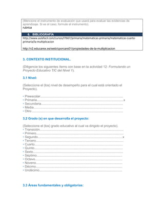 (Mencione el instrumento de evaluación que usará para evaluar las evidencias de
aprendizaje. Si es el caso, formule el instrumento).
rubrica
6. BIBLIOGRAFÍA
http://www.aulafacil.com/cursos/l7667/primaria/matematicas-primaria/matematicas-cuarto-
primaria/la-multiplicacion
http://v2.educarex.es/web/cporcars01/propiedades-de-la-multiplicacion
.2
# Recurso (REDA) Portal donde lo encontró URL
3. CONTEXTO INSTITUCIONAL.
(Diligencie los siguientes ítems con base en la actividad 12: Formulando un
Proyecto Educativo TIC del Nivel 1).
3.1 Nivel:
(Seleccione el (los) nivel de desempeño para el cual está orientado el
Proyecto).
• Preescolar.............................................................................................
• Primaria.................................................................................................x
• Secundaria............................................................................................
• Media....................................................................................................
• Otro:......................................................................................................
3.2 Grado (s) en que desarrolla el proyecto:
(Seleccione el (los) grado educativo al cual va dirigido el proyecto).
• Transición..............................................................................................
• Primero..................................................................................................
• Segundo...............................................................................................x
• Tercero..................................................................................................
• Cuarto...................................................................................................
• Quinto...................................................................................................
• Sexto.....................................................................................................
• Séptimo................................................................................................
• Octavo..................................................................................................
• Noveno.................................................................................................
• Décimo.................................................................................................
• Undécimo.............................................................................................
3.
33.2
3.3 Áreas fundamentales y obligatorias:
 