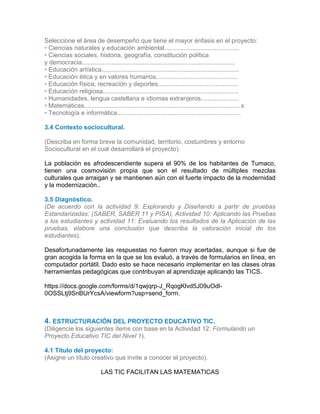 Seleccione el área de desempeño que tiene el mayor énfasis en el proyecto:
• Ciencias naturales y educación ambiental...........................................
• Ciencias sociales, historia, geografía, constitución política
y democracia........................................................................................
• Educación artística...............................................................................
• Educación ética y en valores humanos...............................................
• Educación física, recreación y deportes..............................................
• Educación religiosa..............................................................................
• Humanidades, lengua castellana e idiomas extranjeros......................
• Matemáticas..........................................................................................x
• Tecnología e informática.......................................................................
3.4 Contexto sociocultural.
(Describa en forma breve la comunidad, territorio, costumbres y entorno
Sociocultural en el cual desarrollará el proyecto).
La población es afrodescendiente supera el 90% de los habitantes de Tumaco,
tienen una cosmovisión propia que son el resultado de múltiples mezclas
culturales que arraigan y se mantienen aún con el fuerte impacto de la modernidad
y la modernización..
3.5 Diagnóstico.
(De acuerdo con la actividad 9: Explorando y Diseñando a partir de pruebas
Estandarizadas: (SABER, SABER 11 y PISA), Actividad 10: Aplicando las Pruebas
a los estudiantes y actividad 11: Evaluando los resultados de la Aplicación de las
pruebas, elabore una conclusión que describa la valoración inicial de los
estudiantes).
Desafortunadamente las respuestas no fueron muy acertadas, aunque si fue de
gran acogida la forma en la que se los evaluó, a través de formularios en línea, en
computador portátil. Dado esto se hace necesario implementar en las clases otras
herramientas pedagógicas que contribuyan al aprendizaje aplicando las TICS.
https://docs.google.com/forms/d/1qwjqrp-J_RqogKlvd5J09uOdl-
0OSSLtj9SnBUrYcsA/viewform?usp=send_form.
3.4
3.5
4. ESTRUCTURACIÓN DEL PROYECTO EDUCATIVO TIC.
(Diligencie los siguientes ítems con base en la Actividad 12: Formulando un
Proyecto Educativo TIC del Nivel 1).
4.1 Título del proyecto:
(Asigne un título creativo que invite a conocer el proyecto).
LAS TIC FACILITAN LAS MATEMATICAS
 