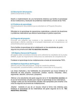 4.2 Descripción del proyecto:
(Defina brevemente su idea).
Diseño e implementación de una herramienta didáctica que facilite el aprendizaje
de las mutilaciones y resolución de problemas matemáticos a través de las TICS.
4.3 Problema de aprendizaje:
(Contextualización del problema que se abordará en el Proyecto Educativo
TIC).
Dificultad en el aprendizaje de operaciones matemáticas y solución de situaciones
o problemas matemáticos que afecta el aprendizaje en grados superiores.
4.4 Pregunta del proyecto:
(Formule una pregunta que involucre a los estudiantes en el problema de
aprendizaje o dilema a abordar en el proyecto relacionado con la experiencia o el
conocimiento previo que posee).
Como facilitar el aprendizaje de la multiplicación en los estudiantes de grado
segundo de primaria de la INST TEC INDUSTRIAL NACIONAL
44.5 Objetivo General del Proyecto:
(El objetivo debe concretarse tomando como referente los resultados de la prueba
SABER, el plan de mejoramiento institucional, los estándares de competencia de
Fortalecer el aprendizaje de las multiplicaciones a través de herramientas TICS..
4.6 Objetivos Específicos del Proyecto:
(Mínimo uno por área del proyecto. Tenga en cuenta los saberes:
Conceptuales, procedimentales y actitudinales a desarrollar en el proyecto).
Las áreas implicadas y las habilidades de pensamiento que busca fortalecer el
desarrollo de este proyecto: comprender, analizar, razonar, interpretar, inferir,
argumentar, describir, comunicar y proponer).
-Motivar a los estudiantes del grado segundo de la I.E TEC INDUSTRIAL NACIONAL en
el uso de herramientas virtuales para mejorar el aprendizaje de las matemáticas.
-Indagar cuales son las herramientas virtuales más apropiadas para enseñar a los
niños de segundo de primaria las multiplicaciones.
.Diseñar mediante el uso de un recurso virtual la forma más didáctica para
fortalecer el aprendizaje de las matemáticas del grado segundo de la I.E. TEC
INDUSTRIAL NACIONAL.
 