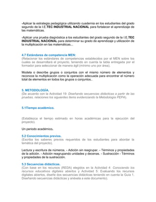 -Aplicar la estrategia pedagógica utilizando cuadernia en los estudiantes del grado
segundo de la I.E.TEC INDUSTRIAL NACIONAL para fortalecer el aprendizaje de
las matemáticas.
-Aplicar una prueba diagnóstica a los estudiantes del grado segundo de la I.E.TEC
INDUSTRIAL NACIONAL para determinar su grado de aprendizaje y utilización de
la multiplicación en las matemáticas...
4.7 Estándares de competencia MEN:
(Relacionar los estándares de competencias establecidos por el MEN sobre los
cuales se desarrollará el proyecto, teniendo en cuenta la tabla entregada por el
formador para seleccionar de manera ágil (mínimo uno por área).
4.5
Modela o describe grupos o conjuntos con el mismo número de elementos y
reconoce la multiplicación como la operación adecuada para encontrar el número
total de elementos en todos los grupos o conjuntos...6
4.7
5. METODOLOGÍA.
(De acuerdo con la Actividad 19: Diseñando secuencias didácticas a partir de las
pruebas, relaciones los siguientes ítems evidenciando la Metodología PEPA).
5.1Tiempo académico.
(Establezca el tiempo estimado en horas académicas para la ejecución del
proyecto).
Un periodo académico.
5.2 Conocimientos previos.
(Escriba los saberes previos requeridos de los estudiantes para abordar la
temática del proyecto).
Lectura y escritura de números. - Adición sin reagrupar. - Términos y propiedades
de la adición. - Adición reagrupando unidades y decenas. - Sustracción - Términos
y propiedades de la sustracción.
5.3 Secuencias didácticas.
(Con base en los recursos (REDA) elegidos en la Actividad 4: Conociendo los
recursos educativos digitales abiertos y Actividad 5: Evaluando los recursos
digitales abiertos, diseñe dos secuencias didácticas teniendo en cuenta la Guía 1.
Diseñando secuencias didácticas y anéxela a este documento).
 