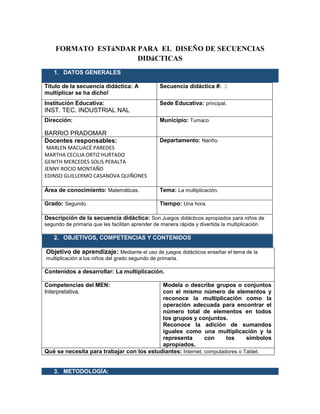 FORMATO ESTáNDAR PARA EL DISEÑO DE SECUENCIAS
DIDáCTICAS
1. DATOS GENERALES
Título de la secuencia didáctica: A
multiplicar se ha dicho!
Secuencia didáctica #: 2
Institución Educativa:
INST. TEC. INDUSTRIAL NAL
Sede Educativa: principal.
Dirección:
BARRIO PRADOMAR
Municipio: Tumaco
Docentes responsables:
MARLEN MACUACÉ PAREDES
MARTHA CECILIA ORTIZ HURTADO
GENITH MERCEDES SOLIS PERALTA
JENNY ROCIO MONTAÑO
EDINSO GUILLERMO CASANOVA QUIÑONES
Departamento: Nariño.
Área de conocimiento: Matemáticas. Tema: La multiplicación.
Grado: Segundo. Tiempo: Una hora.
Descripción de la secuencia didáctica: Son Juegos didácticos apropiados para niños de
segundo de primaria que les facilitan aprender de manera rápida y divertida la multiplicación.
2. OBJETIVOS, COMPETENCIAS Y CONTENIDOS
Objetivo de aprendizaje: Mediante el uso de juegos didácticos enseñar el tema de la
multiplicación a los niños del grado segundo de primaria.
Contenidos a desarrollar: La multiplicación.
Competencias del MEN:
Interpretativa.
Modela o describe grupos o conjuntos
con el mismo número de elementos y
reconoce la multiplicación como la
operación adecuada para encontrar el
número total de elementos en todos
los grupos y conjuntos.
Reconoce la adición de sumandos
iguales como una multiplicación y la
representa con los símbolos
apropiados.
Qué se necesita para trabajar con los estudiantes: Internet, computadores o Tablet.
3. METODOLOGÍA:
 