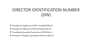 DIRECTOR IDENTIFICATION NUMBER
(DIN)
 Procedure for Application ofDIN –Sec(153) &Rule-9.
 Procedure for AllotmentofDIN-Sec(154) &Rule-10.
 Cancellation/Surrender/Deactivationof DIN-Rule-11.
 Intimationof changesinparticulars ofDirector-Rule-12.
 