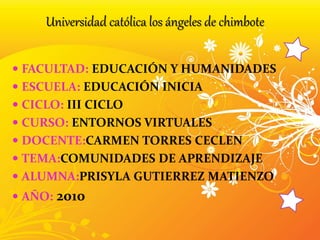  FACULTAD: EDUCACIÓN Y HUMANIDADES
 ESCUELA: EDUCACIÓN INICIA
 CICLO: III CICLO
 CURSO: ENTORNOS VIRTUALES
 DOCENTE:CARMEN TORRES CECLEN
 TEMA:COMUNIDADES DE APRENDIZAJE
 ALUMNA:PRISYLA GUTIERREZ MATIENZO
 AÑO: 2010
Universidad católica los ángeles de chimbote
 