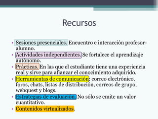 Recursos

• Sesiones presenciales. Encuentro e interacción profesor-
  alumno.
• Actividades independientes. Se fortalece el aprendizaje
  autónomo.
• Prácticas. En las que el estudiante tiene una experiencia
  real y sirve para afianzar el conocimiento adquirido.
• Herramientas de comunicación: correo electrónico,
  foros, chats, listas de distribución, correos de grupo,
  webquest y blogs.
• Estrategias de evaluación. No sólo se emite un valor
  cuantitativo.
• Contenidos virtualizados.
 