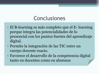 Conclusiones
• El B-learning es más completo que el E- learning
  porque integra las potencialidades de lo
  presencial con los puntos fuertes del aprendizaje
  digital.
• Permite la integración de las TIC entre un
  cuerpo docente reacio.
• Favorece el desarrollo de la competencia digital
  tanto en docentes como en alumnos
 