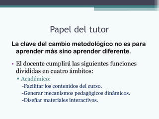 Papel del tutor
La clave del cambio metodológico no es para
 aprender más sino aprender diferente.

• El docente cumplirá las siguientes funciones
  divididas en cuatro ámbitos:
  Académico:
   -Facilitar los contenidos del curso.
   -Generar mecanismos pedagógicos dinámicos.
   -Diseñar materiales interactivos.
 