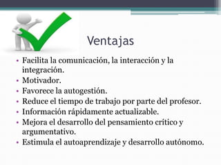 Ventajas
• Facilita la comunicación, la interacción y la
  integración.
• Motivador.
• Favorece la autogestión.
• Reduce el tiempo de trabajo por parte del profesor.
• Información rápidamente actualizable.
• Mejora el desarrollo del pensamiento crítico y
  argumentativo.
• Estimula el autoaprendizaje y desarrollo autónomo.
 