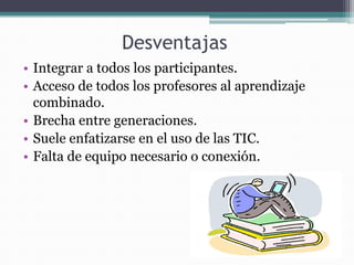 Desventajas
• Integrar a todos los participantes.
• Acceso de todos los profesores al aprendizaje
  combinado.
• Brecha entre generaciones.
• Suele enfatizarse en el uso de las TIC.
• Falta de equipo necesario o conexión.
 