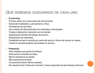 QUÉ DEBEMOS QUEDARNOS DE CADA UNO
   E-Learning:
•   Proceso activo de construcción del conocimiento
•   Desarrollo habilidades y pensamiento crítico.
•   Persistencia de las ideas.
•   Uso variado de diferentes tipos de materiales y tecnologías
•   Trabajo colaborativo. Aprender con los demás
•   Organización flexible del trabajo del alumno
•   Reutilización de materiales
•   Posibilidad de leer lo sencillo por parte del alumno. Ahorro de tiempo en clases.
•   Facilita la retroalimentación del profesor al alumno

   Presencial
•   Valor añadido que aporta el profesor.
•   Intercambio inmediato de ideas
•   Menos resistencia al cambio
•   Más experiencia docente
•   Componente Social. Menos soledad.
•   No requiere tanta “fuerza de voluntad” y tanta capacidad de aprendizaje autónomo
 